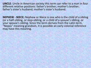 UNCLE: Uncle in American society this term can refer to a man in four
different relative positions: father's brother; mother's brother;
father's sister's husband; mother's sister's husband.
NEPHEW - NIECE: Nephew or Niece is one who is the child of a sibling
(or a half-sibling, or step-sibling, or a child of a spouse's sibling, or
your spouse's sibling. Since the term derives from the Latin term,
"Nepos" meaning grandson, it is possible an early colonial reference
may have this meaning.
 