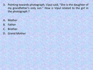 3. Pointing towards photograph, Vipul said, "She is the daughter of
my grandfather's only son." How is Vipul related to the girl in
the photograph ?
A. Mother
B. Father
C. Brother
D. Grand Mother
 