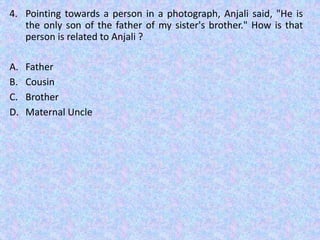 4. Pointing towards a person in a photograph, Anjali said, "He is
the only son of the father of my sister's brother." How is that
person is related to Anjali ?
A. Father
B. Cousin
C. Brother
D. Maternal Uncle
 