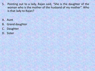 5. Pointing out to a lady, Rajan said, “She is the daughter of the
woman who is the mother of the husband of my mother”. Who
is that lady to Rajan?
A. Aunt
B. Grand daughter
C. Daughter
D. Sister
 