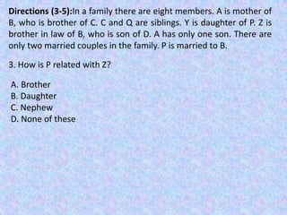 Directions (3-5):In a family there are eight members. A is mother of
B, who is brother of C. C and Q are siblings. Y is daughter of P. Z is
brother in law of B, who is son of D. A has only one son. There are
only two married couples in the family. P is married to B.
3. How is P related with Z?
A. Brother
B. Daughter
C. Nephew
D. None of these
 