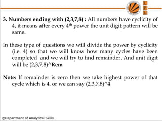 3. Numbers ending with (2,3,7,8) : All numbers have cyclicity of
4, it means after every 4th power the unit digit pattern will be
same.
In these type of questions we will divide the power by cyclicity
(i.e. 4) so that we will know how many cycles have been
completed and we will try to find remainder. And unit digit
will be (2,3,7,8)^Rem
Note: If remainder is zero then we take highest power of that
cycle which is 4. or we can say (2,3,7,8)^4
 