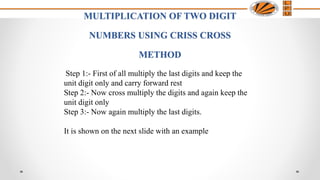 MULTIPLICATION OF TWO DIGIT
NUMBERS USING CRISS CROSS
METHOD
Step 1:- First of all multiply the last digits and keep the
unit digit only and carry forward rest
Step 2:- Now cross multiply the digits and again keep the
unit digit only
Step 3:- Now again multiply the last digits.
It is shown on the next slide with an example
 