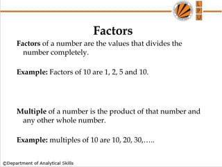 Factors
Factors of a number are the values that divides the
number completely.
Example: Factors of 10 are 1, 2, 5 and 10.
Multiple of a number is the product of that number and
any other whole number.
Example: multiples of 10 are 10, 20, 30,…..
 