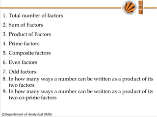 1. Total number of factors
2. Sum of Factors
3. Product of Factors
4. Prime factors
5. Composite factors
6. Even factors
7. Odd factors
8. In how many ways a number can be written as a product of its
two factors
9. In how many ways a number can be written as a product of its
two co-prime factors
 