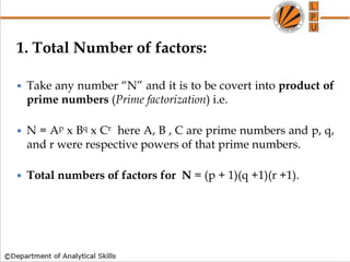 1. Total Number of factors:
 Take any number “N” and it is to be covert into product of
prime numbers (Prime factorization) i.e.
 N = Ap x Bq x Cr here A, B , C are prime numbers and p, q,
and r were respective powers of that prime numbers.
 Total numbers of factors for N = (p + 1)(q +1)(r +1).
 