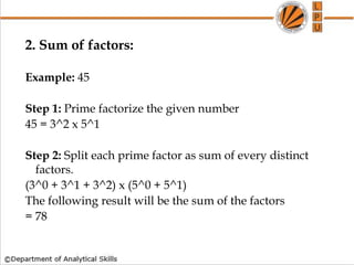 2. Sum of factors:
Example: 45
Step 1: Prime factorize the given number
45 = 3^2 x 5^1
Step 2: Split each prime factor as sum of every distinct
factors.
(3^0 + 3^1 + 3^2) x (5^0 + 5^1)
The following result will be the sum of the factors
= 78
 