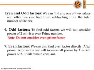 Even and Odd factors: We can find any one of two values
and other we can find from subtracting from the total
number of factors.
6. Odd factors: To find odd factors we will not consider
power of 2 as it is a even Prime number.
Note: Do not consider even prime factor
7. Even factors: We can also find even factor directly. After
prime factorization we will increase all power by 1 except
power of 2. It will remain constant.
 