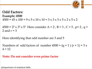 Odd Factors:
Example: 4500
4500 = 45 x 100 = 9 x 5 x 10 x 10 = 3 x 3 x 5 x 5 x 2 x 5 x 2
4500 = 22 x 32 x 53 Here consider A = 2 , B = 3 , C = 5 , p= 2 , q =
2 and r = 3
Here identifying that odd number are 3 and 5
Numbers of odd factors of number 4500 = (q + 1 ) (r + 1) = 3 x
4 = 12
Note: Do not consider even prime factor
 
