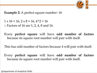 Example 2: A perfect square number- 16
1 x 16 = 16, 2 x 8 = 16, 4^2 = 16
∴ Factors of 16 are 1, 2, 4, 8 and 16.
Every perfect square will have odd number of factors
because its square root number will pair with itself.
This has odd number of factors because 4 will pair with itself.
Every perfect square will have odd number of factors
because its square root number will pair with itself.
 