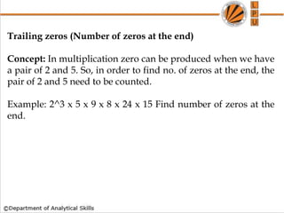 Trailing zeros (Number of zeros at the end)
Concept: In multiplication zero can be produced when we have
a pair of 2 and 5. So, in order to find no. of zeros at the end, the
pair of 2 and 5 need to be counted.
Example: 2^3 x 5 x 9 x 8 x 24 x 15 Find number of zeros at the
end.
 