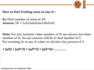 How to find Trailing zeros in any n! :
Ex: Find number of zeros in 10!
Answer: 10! = 1x2x3x4x5x6x7x8x9x10
Note: For any factorial value number of 5s are always less than
number of 2s. So our concern will be to find number of 5.
For counting 5s in any n! value we divide n by powers of 5.
= [n/5] + [n/5^2] + [n/5^3] + [n/5^4]+…………
 