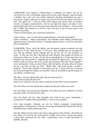 NARRADOR: Essa roqueira é débora.Todos a conhecem por dérow, por ser do
movimento do rock in roll pesado, aquele que tem um caráter macabro e que faz alusão
à rebelião. Isso a fez viver num mundo totalmente alienado, desobediente aos pais e
com poucos amigos, sendo que os amigos que ela tem são todos do mesmo estilo que o
dela. Uma garota de 17 anos em êxtase pelas figuras que trazem morte de animais,
caveiras e tatuagens representando o rock na sua figura da magia e do medo. Como
alguém pode aproximar-se de uma pessoa que seleciona suas amizades?... Até na escola
ela é isolada, aliás quando vai à escola, o que é raro pois o que ela gosta mesmo é de
música e da pesada...
Vamos sair desta figura, pois a próxima é lamentável...
(solta a música – deve ser uma música apropriada para o estilo do personagem)
(entra a meretriz) – roupas extravagantes, uma bolsinha sendo rodada, piscando para
algumas pessoas, mascando chiclete e chamando alguém (como se estivesse chamando
para um programa)
NARRADOR: Talvez vocês não saibam, mas esta garota começou a praticar este tipo
de vida aos 16 anos. Hoje ela tem 21 e diz que o único trabalho que ela conseguiu foi
este. Diz que ninguém arruma emprego pra ela, por isso ela vive dos encontros na
noite... É claro que isso não é desculpa pra estas atitudes, mas quando ela lembra do
trauma que sofrera aos 16 anos, ela fica tão envergonhada de si mesma que pensa que
tomando esse rumo justifica a vergonha que ela passara há alguns anos.... Depois que a
família soube da vida que ela levava, nunca mais quiseram saber dela. Nunca ligaram e
nem a procuraram. Como ela sente falta do afeto da família, do apoio deles, do abraço
do pai e do beijo da mãe que dizia. “Minha filha, volta cedo porque o mundo é
perigoso”. Nunca mais ninguém se preocupou com ela. A única coisa que as pessoas
que a procuram querem é apenas um encontro a troco de um dinheiro que ela mesma, no
seu interior, considera sujo...
Meu Deus, será que alguém pode fazer algo por estas pessoas?
Será que há recuperação para eles?
Quem vai se importar com estas vidas se cada um de nós temos nossas ocupações?
Eles não sabem, mas tem alguém que já pagou um alto preço pelas suas vidas....
Eles não sabem mas tem pessoas dobrando seus joelhos para que conheçam o homem
que pode mudar a história de suas vidas
Eles não sabem mas tem vidas pregando uma Vida de paz, gozo, restauração e
enchimento do Espírito Santo preenchendo o vazio de seus corações.
Tem vidas jejuando, chorando aos pés do Senhor, pregando, evangelizando,
apresentando o sofrimento de Cristo na cruz pra que eles pudessem desfrutar da vida em
abundância que o Senhor deixou para eles.
Eles não sabem mas há um povo que entrou numa guerra contra satanás, o destruidor de
suas almas. Este exército tem como general o Senhor Jesus Cristo, o mesmo que pagou
o preço pela restauração de suas vidas e comissionou você e eu para buscarmos os
perdidos, dizendo:
 
