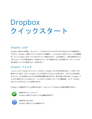 Dropbox とは? 
Dropbox はあなたの写真、ドキュメント、ビデオをどこからでもアクセスできるようにする無料のサー ビスです。Dropbox に保存したファイルはすべて自動的に、リンクされている全コンピュータと携帯端 末、そして Dropbox Web サイトのアカウントへ保存されます。これを利用して、例えば学校やオフィ スのコンピュータで作業を始めて、自宅のコンピュータで完成させることが可能です。もう、メールで 自分自身にファイルを送信しなくても済みます。 
Dropbox フォルダ 
コンピュータに Dropbox をインストールすると、Dropbox フォルダが作成されます。このガイドを 読まれている方は、すでに Dropbox フォルダを見つけられたことと思います。このフォルダはお使い のコンピュータ上の他のフォルダとほぼ同様の機能を持ちますが、若干の違いがあります。Dropbox フ ォルダに保存するファイルはすべて、リンクされている全コンピュータと携帯端末、そして Dropbox Web サイトのアカウントにも保存されます。 
Dropbox には緑色のアイコンが表示されます。これによって Dropbox の状態を確認できます。 
緑色の円にチェックマーク: 
Dropbox 内のすべてのファイルが最新の状態です。 
青色の円に丸い矢印: 
Dropbox 内のファイルを更新中です。 
Dropbox クイックスタート  