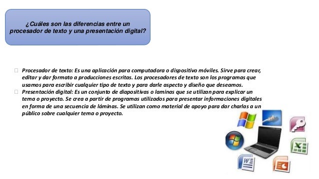 ¿Cuáles son las diferencias entre un
procesador de texto y una presentación digital?
 Procesador de texto: Es una aplicación para computadora o dispositivo móviles. Sirve para crear,
editar y dar formato a producciones escritas. Los procesadores de texto son los programas que
usamos para escribir cualquier tipo de texto y para darle aspecto y diseño que deseamos.
 Presentación digital: Es un conjunto de diapositivas o laminas que se utilizan para explicar un
tema o proyecto. Se crea a partir de programas utilizados para presentar informaciones digitales
en forma de una secuencia de láminas. Se utilizan como material de apoyo para dar charlas a un
público sobre cualquier tema o proyecto.
 