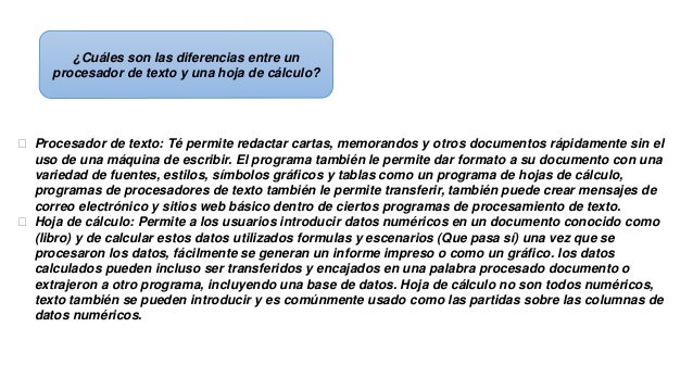 ¿Cuáles son las diferencias entre un
procesador de texto y una hoja de cálculo?
 Procesador de texto: Té permite redactar cartas, memorandos y otros documentos rápidamente sin el
uso de una máquina de escribir. El programa también le permite dar formato a su documento con una
variedad de fuentes, estilos, símbolos gráficos y tablas como un programa de hojas de cálculo,
programas de procesadores de texto también le permite transferir, también puede crear mensajes de
correo electrónico y sitios web básico dentro de ciertos programas de procesamiento de texto.
 Hoja de cálculo: Permite a los usuarios introducir datos numéricos en un documento conocido como
(libro) y de calcular estos datos utilizados formulas y escenarios (Que pasa sí) una vez que se
procesaron los datos, fácilmente se generan un informe impreso o como un gráfico. los datos
calculados pueden incluso ser transferidos y encajados en una palabra procesado documento o
extrajeron a otro programa, incluyendo una base de datos. Hoja de cálculo no son todos numéricos,
texto también se pueden introducir y es comúnmente usado como las partidas sobre las columnas de
datos numéricos.
 