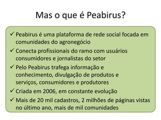 Mas o que é Peabirus?
 Peabirus é uma plataforma de rede social focada em
  comunidades do agronegócio
 Conecta profissionais do ramo com usuários
  consumidores e jornalistas do setor
 Pelo Peabirus trafega informação e
  conhecimento, divulgação de produtos e
  serviços, consumidores e produtores
 Criada em 2006, em constante evolução
 Mais de 20 mil cadastros, 2 milhões de páginas vistas
  no último ano, mais de mil comunidades
 