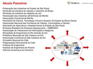 Atuais Parceiros  Federação das Indústrias do Estado de São Paulo Sindicato da indústria do calçado e vestuário de Birigui Sindicato da Indústria de calçados de Jaú Associação das indústrias alimentícias de Marília Associação Comercial de Marília Secretaria de Ciência, Tecnologia e Ensino Superior do Estado de Minas Gerais Associação Nacional das Corretoras de Valores, Commodities e Câmbio Secretaria de Agricultura e Abastecimento do Estado de São Paulo  Empresa Brasileira de Pesquisa Agropecuária – EMBRAPA Associação de Telecentros de Informações e Negócios  Sociedade de Engenharia do Rio Grande do Sul Prefeitura Municipal de São Caetano do Sul Associação Comercial de São Caetano do Sul Conselho Nacional do Café Organização Internacional do Café Instituto de Engenharia Instituto de Engenharia do Paraná Câmara Americana de Comércio 