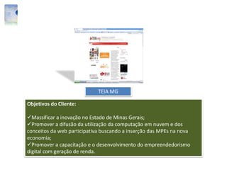 TEIA MG
Objetivos do Cliente:
Massificar a inovação no Estado de Minas Gerais;
Promover a difusão da utilização da computação em nuvem e dos
conceitos da web participativa buscando a inserção das MPEs na nova
economia;
Promover a capacitação e o desenvolvimento do empreendedorismo
digital com geração de renda.
 