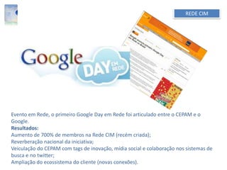 REDE CIM
Evento em Rede, o primeiro Google Day em Rede foi articulado entre o CEPAM e o
Google.
Resultados:
Aumento de 700% de membros na Rede CIM (recém criada);
Reverberação nacional da iniciativa;
Veiculação do CEPAM com tags de inovação, mídia social e colaboração nos sistemas de
busca e no twitter;
Ampliação do ecossistema do cliente (novas conexões).
 