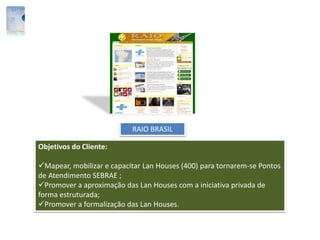 RAIO BRASIL
Objetivos do Cliente:
Mapear, mobilizar e capacitar Lan Houses (400) para tornarem-se Pontos
de Atendimento SEBRAE ;
Promover a aproximação das Lan Houses com a iniciativa privada de
forma estruturada;
Promover a formalização das Lan Houses.
 