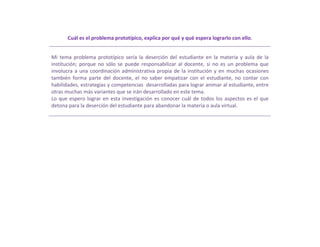Cuál es el problema prototípico, explica por qué y qué espera lograrlo con ello. 
Mi tema problema prototípico sería la deserción del estudiante en la materia y aula de la institución; porque no sólo se puede responsabilizar al docente, si no es un problema que involucra a una coordinación administrativa propia de la institución y en muchas ocasiones también forma parte del docente, el no saber empatizar con el estudiante, no contar con habilidades, estrategias y competencias desarrolladas para lograr animar al estudiante, entre otras muchas más variantes que se irán desarrollado en este tema. 
Lo que espero lograr en esta investigación es conocer cuál de todos los aspectos es el que detona para la deserción del estudiante para abandonar la materia o aula virtual. 
