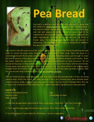 Pea Bread
Pea loaf is a delicious and nutrient-rich side dish to meats and
fish which is a simple breakfast recipe to make requiring only a
few pantry staples namely green peas, breadcrumbs, milk, egg,
and salt and pepper to taste. The green peas need to be
mashed and the milk needs to be scalded before adding to the
other ingredients. To make this recipe you can use fresh or
frozen peas. To make pea loaf you can also use canned or
dried peas. The method for mashing peas depends on whether
the pea is fresh or processed.
You need to take the peas out of the pod by pricking the ends of the shell and splitting the pod
open to reveal the peas since fresh peas are often sold in their pods. Place the peas in a
colander and wash them under cold water. Then in a pot of boiling water, just enough to cover
the entire volume of the peas, boil the peas for about two to three minutes until tender. Drain
the water. Mash the peas with a fork or puree them using a blender or food processor. Do not
overcook the peas or they will lose their bright green color and their flavor will be diminished.
Frozen peas cook about the same time as fresh peas. You can place them in the boiling water
straight from the freezer. Prior to freezing most frozen peas have been partially cooked. Well
are you on your way to making great Gourmet breakfast recipes.
You can heat the peas using the liquid that they were soaked and preserved in if you are using
canned peas. Drain the water out after heating it for a bit. Canned peas have already been
cooked and are ready to eat so you only need to heat it. You can mash it straight from the can
or heat it for a little bit before mashing. Then add to the other ingredients to make pea loaf.
Ingredients
8 5/6 mashed green peas
Bread crumbs
Milk, scalded
Egg
Seasonings to taste
1. Over the breadcrumbs pour milk to form a soft paste. Then let it stand for 5 minutes.
2. Then add the peas, egg and seasonings and mix. Pour into a buttered loaf tin.
3. In a 350 degrees F oven bake for 30 minutes. Serve as vegetable.
 