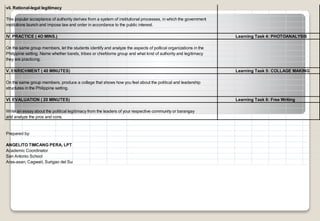 vii. Rational-legal legitimacy
This popular acceptance of authority derives from a system of institutional processes, in which the government
institutions launch and impose law and order in accordance to the public interest.
IV. PRACTICE ( 4O MINS.) Learning Task 4: PHOTOANALYSIS
On the same group members, let the students identify and analyze the aspects of poltical organizations in the
Philippine setting. Name whether bands, tribes or chiefdoms group and what kind of authority and legitimacy
they are practicing.
V. ENRICHMENT ( 40 MINUTES) Learning Task 5: COLLAGE MAKING
On the same group members, produce a collage that shows how you feel about the political and leadership
structures in the Philippine setting.
VI. EVALUATION ( 20 MINUTES) Learning Task 6: Free Writing
Write an essay about the political legitimacy from the leaders of your respective community or barangay
and analyze the pros and cons.
Prepared by:
San Antonio School
Aras-asan, Cagwait, Surigao del Sur
ANGELITO TIMCANG PERA, LPT
Academic Coordinator
 