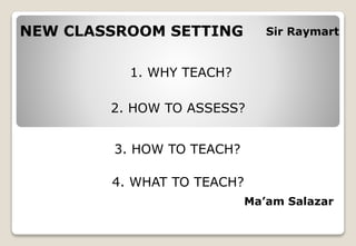 NEW CLASSROOM SETTING
1. WHY TEACH?
2. HOW TO ASSESS?
3. HOW TO TEACH?
4. WHAT TO TEACH?
Sir Raymart
Ma’am Salazar
 