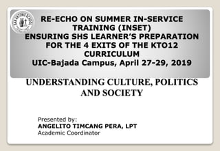 RE-ECHO ON SUMMER IN-SERVICE
TRAINING (INSET)
ENSURING SHS LEARNER’S PREPARATION
FOR THE 4 EXITS OF THE KTO12
CURRICULUM
UIC-Bajada Campus, April 27-29, 2019
UNDERSTANDING CULTURE, POLITICS
AND SOCIETY
Presented by:
ANGELITO TIMCANG PERA, LPT
Academic Coordinator
 