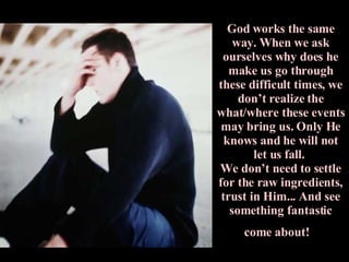 God works the same way. When we ask ourselves why does he make us go through these difficult times, we don’t realize the what/where these events may bring us. Only He knows and he will not let us fall.  We don’t need to settle for the raw ingredients, trust in Him... And see something fantastic come about!   