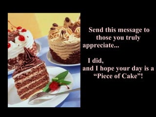 Send this message to those you truly appreciate...  I did,  and I hope your day is a “Piece of Cake”! 