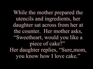 While the mother prepared the utencils and ingredients, her daughter sat across from her at the counter.  Her mother asks, “Sweetheart, would you like a piece of cake?”  Her daughter replies, “Sure,mom, you know how I love cake.” 