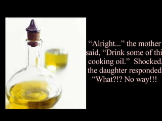 “ Alright...” the mother  said, “Drink some of this cooking oil.”  Shocked, the daughter responded, “What?!? No way!!!  