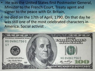 • He was the United States first Postmaster General,
Minister to the French Court, Treaty agent and
signer to the peace with Gr. Britain,
• He died on the 17th of April, 1790. On that day he
was still one of the most celebrated characters in
America. Social activist .
 