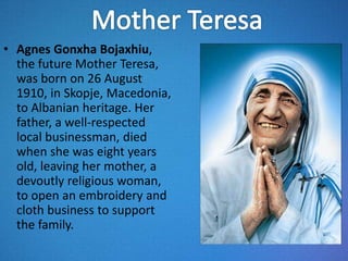 • Agnes Gonxha Bojaxhiu,
the future Mother Teresa,
was born on 26 August
1910, in Skopje, Macedonia,
to Albanian heritage. Her
father, a well-respected
local businessman, died
when she was eight years
old, leaving her mother, a
devoutly religious woman,
to open an embroidery and
cloth business to support
the family.
 