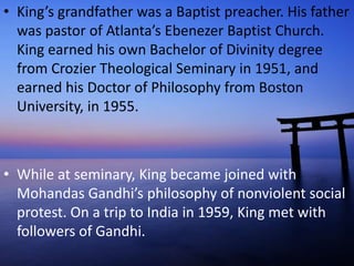 • King’s grandfather was a Baptist preacher. His father
was pastor of Atlanta’s Ebenezer Baptist Church.
King earned his own Bachelor of Divinity degree
from Crozier Theological Seminary in 1951, and
earned his Doctor of Philosophy from Boston
University, in 1955.
• While at seminary, King became joined with
Mohandas Gandhi’s philosophy of nonviolent social
protest. On a trip to India in 1959, King met with
followers of Gandhi.
 