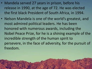 • Mandela served 27 years in prison, before his
release in 1990, at the age of 72. He was elected
the first black President of South Africa, in 1994.
• Nelson Mandela is one of the world’s greatest, and
most admired political leaders. He has been
honored with numerous awards, including the
Nobel Peace Prize, for he is a shining example of the
incredible strength of the human spirit to
persevere, in the face of adversity, for the pursuit of
freedom.
 