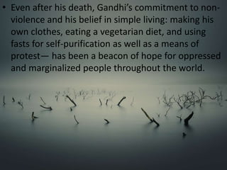 • Even after his death, Gandhi’s commitment to non-
violence and his belief in simple living: making his
own clothes, eating a vegetarian diet, and using
fasts for self-purification as well as a means of
protest— has been a beacon of hope for oppressed
and marginalized people throughout the world.
 