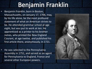 • Benjamin Franklin, born in Boston,
Massachusetts, on January 17, 1706, may,
by his life alone, be the most profound
statement of what an American strives to
be. He attended grammar school at age
eight, but was put to work at ten. He
apprenticed as a printer to his brother
James, who printed the New England
Courant, at age twelve, and published his
first article there, anonymously, in 1721.
• He was selected to the Pennsylvania
Assembly in 1751, and served as an agent
for Pennsylvania to England, France and
several other European powers.
 