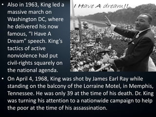 • Also in 1963, King led a
massive march on
Washington DC, where
he delivered his now
famous, “I Have A
Dream” speech. King’s
tactics of active
nonviolence had put
civil-rights squarely on
the national agenda.
• On April 4, 1968, King was shot by James Earl Ray while
standing on the balcony of the Lorraine Motel, in Memphis,
Tennessee. He was only 39 at the time of his death. Dr. King
was turning his attention to a nationwide campaign to help
the poor at the time of his assassination.
 