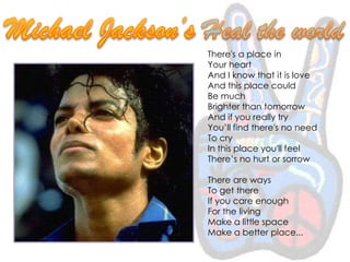 Michael Jackson’s Heal the worldThere's a place inYour heartAnd I know that it is loveAnd this place couldBe muchBrighter than tomorrowAnd if you really tryYou’ll find there's no needTo cryIn this place you'll feelThere’s no hurt or sorrowThere are waysTo get thereIf you care enoughFor the livingMake a little spaceMake a better place...