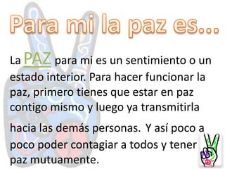 Para mi la pazes...LaPAZpara mi es un sentimiento o un estado interior. Para hacer funcionar la paz, primero tienes que estar en paz contigo mismo y luego ya transmitirla hacia las demás personas.Y así poco a poco poder contagiar a todos y tener paz mutuamente.