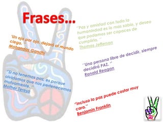 Frases…‘’Paz y amistad con toda la humanindad es lo mas sabio, y deseo que podamos ser capaces de cumplirla. ‘’Thomas Jefferson‘Un ojo por ojo, dejará al mundo ciego. ‘’Mohandas Gandhi‘’Una persona libre de decidir, siempre decidirá PAZ.‘’Ronald Reagan‘’Si no tenemos paz, es porque olvidamos que nos pertenecemos mutuamente.‘’Mother Teresa‘’incluso la paz puede costar muy cara.’’Benjamin Franklin