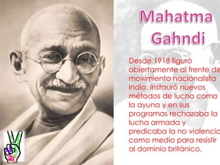 Mahatma GahndiDesde 1918 figuró abiertamente al frente del movimiento nacionalista indio. Instauró nuevos métodos de lucha como la ayuna y en sus programas rechazaba la lucha armada y predicaba la no violencia como medio para resistir al dominio británico. 