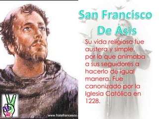 San Francisco De AsísSu vida religiosa fue austera y simple, por lo que animaba a sus seguidores a hacerlo de igual manera. Fue canonizado por la Iglesia Católica en 1228.