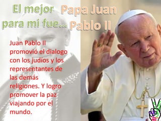 Papa Juan Pablo IIEl mejor para mi fue…Juan Pablo II promovió el dialogo con los judíos y los representantes de las demás religiones. Y logro promover la paz viajando por el mundo.