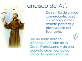 San Francisco de AsísDe ser hijo de un rico comerciante, pasó a vivir bajo la más estricta pobreza y observancia del Evangelio.Fue un santo italiano, diácono, fundador de la Orden Franciscana y de una segunda orden conocida como Hermanas Clarisas.