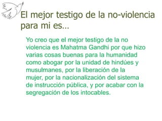 El mejor testigo de la no-violencia para mi es…Yo creo que el mejor testigo de la no violencia es Mahatma Gandhi por que hizo varias cosas buenas para la humanidad como abogar por la unidad de hindúes y musulmanes, por la liberación de la mujer, por la nacionalización del sistema de instrucción pública, y por acabar con la segregación de los intocables. 