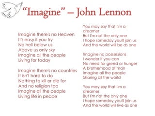 “Imagine” – John LennonYou may say that I'm a dreamer But I'm not the only one I hope someday you'll join us And the world will be as one Imagine no possessions I wonder if you can No need for greed or hunger A brotherhood of man Imagine all the people Sharing all the world You may say that I'm a dreamer But I'm not the only one I hope someday you'll join us And the world will live as one Imagine there's no Heaven It's easy if you try No hell below us Above us only sky Imagine all the people Living for today Imagine there's no countries It isn't hard to do Nothing to kill or die for And no religion too Imagine all the people Living life in peace 